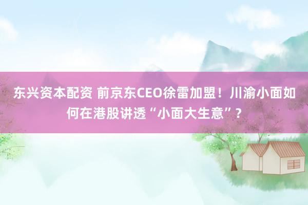 东兴资本配资 前京东CEO徐雷加盟！川渝小面如何在港股讲透“小面大生意”？