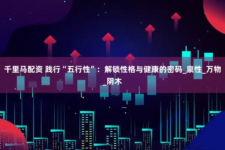 千里马配资 践行“五行性”：解锁性格与健康的密码_禀性_万物_阴木
