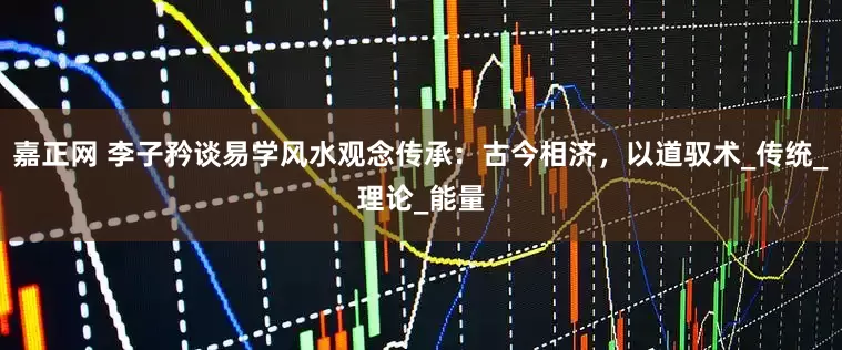 嘉正网 李子矜谈易学风水观念传承：古今相济，以道驭术_传统_理论_能量