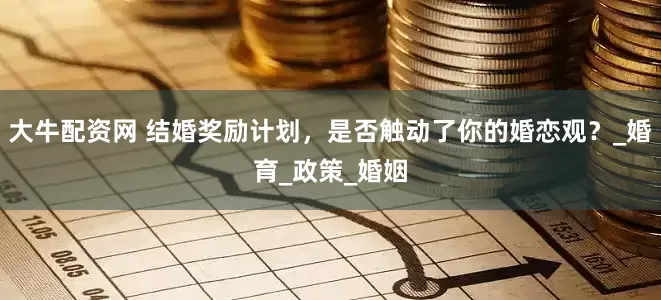 大牛配资网 结婚奖励计划，是否触动了你的婚恋观？_婚育_政策_婚姻