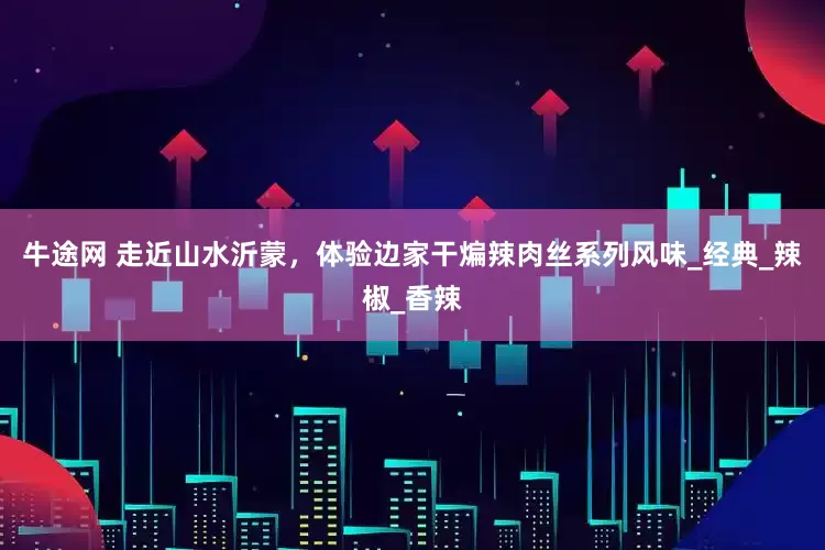 牛途网 走近山水沂蒙，体验边家干煸辣肉丝系列风味_经典_辣椒_香辣