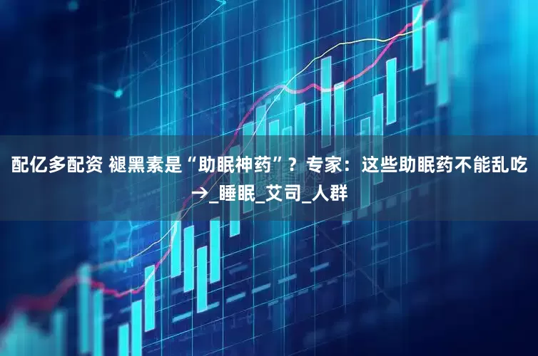 配亿多配资 褪黑素是“助眠神药”？专家：这些助眠药不能乱吃→_睡眠_艾司_人群