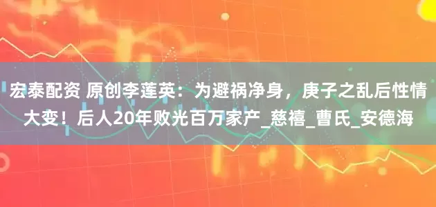宏泰配资 原创李莲英：为避祸净身，庚子之乱后性情大变！后人20年败光百万家产_慈禧_曹氏_安德海