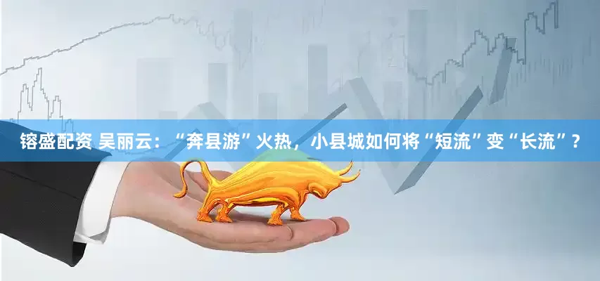 镕盛配资 吴丽云：“奔县游”火热，小县城如何将“短流”变“长流”？
