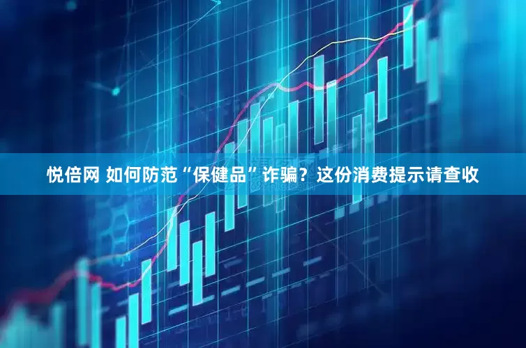悦倍网 如何防范“保健品”诈骗？这份消费提示请查收
