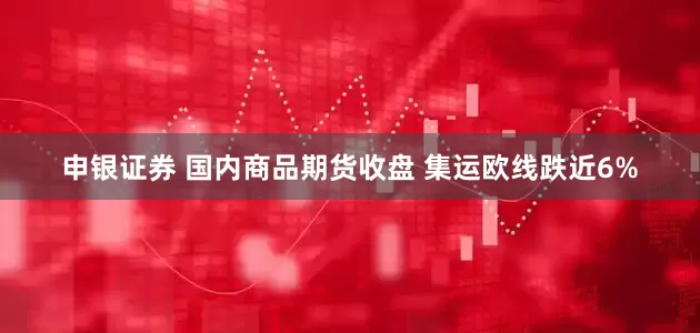 申银证券 国内商品期货收盘 集运欧线跌近6%