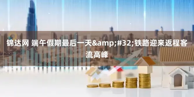 锦达网 端午假期最后一天&#32;铁路迎来返程客流高峰