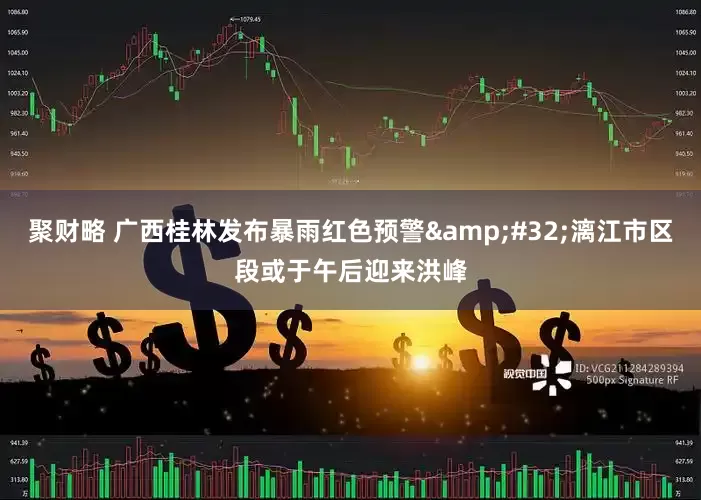 聚财略 广西桂林发布暴雨红色预警&#32;漓江市区段或于午后迎来洪峰