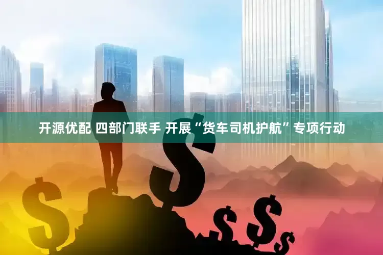 开源优配 四部门联手 开展“货车司机护航”专项行动