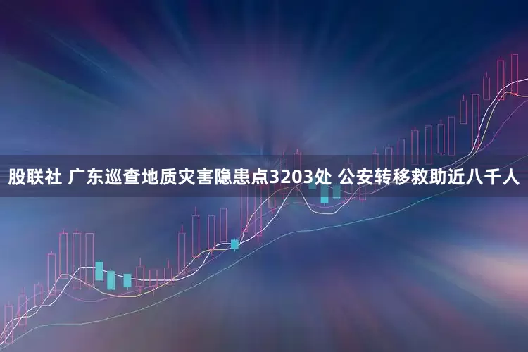 股联社 广东巡查地质灾害隐患点3203处 公安转移救助近八千人