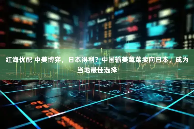 红海优配 中美博弈，日本得利？中国输美蔬菜卖向日本，成为当地最佳选择