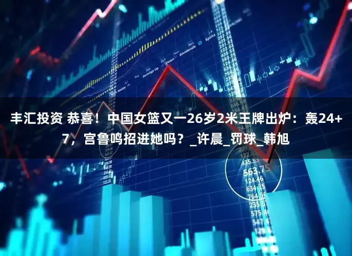 丰汇投资 恭喜！中国女篮又一26岁2米王牌出炉：轰24+7，宫鲁鸣招进她吗？_许晨_罚球_韩旭