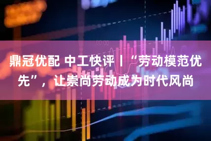 鼎冠优配 中工快评丨“劳动模范优先”，让崇尚劳动成为时代风尚