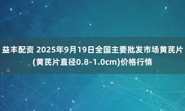 益丰配资 2025年9月19日全国主要批发市场黄芪片(黄芪片直径0.8-1.0cm)价格行情