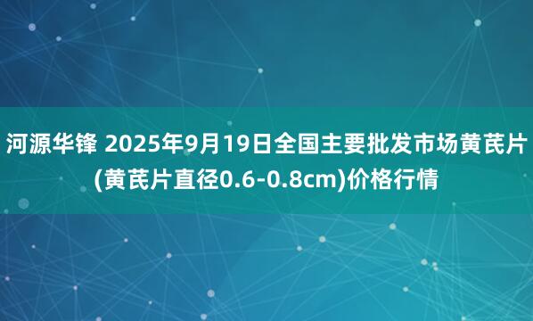 河源华锋 2025年9月19日全国主要批发市场黄芪片(黄芪片直径0.6-0.8cm)价格行情
