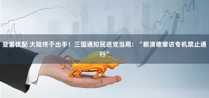垒富优配 大陆终于出手！三国通知民进党当局：“赖清德窜访专机禁止通行”