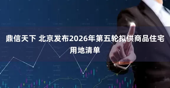 鼎信天下 北京发布2026年第五轮拟供商品住宅用地清单