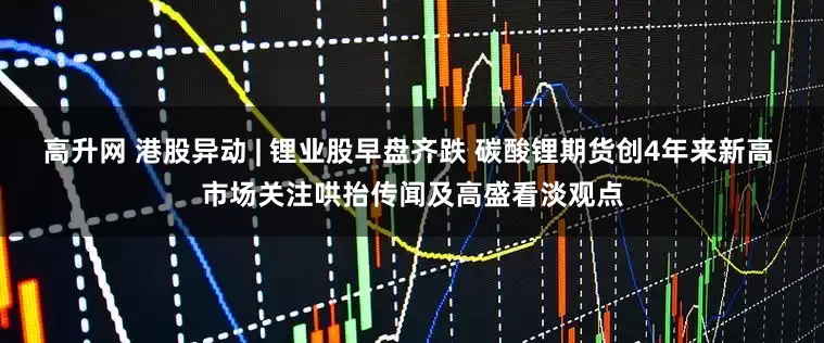 高升网 港股异动 | 锂业股早盘齐跌 碳酸锂期货创4年来新高 市场关注哄抬传闻及高盛看淡观点